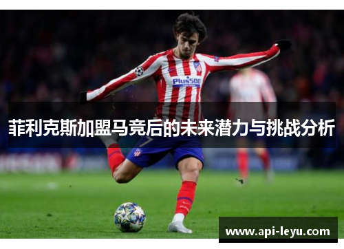 菲利克斯加盟马竞后的未来潜力与挑战分析