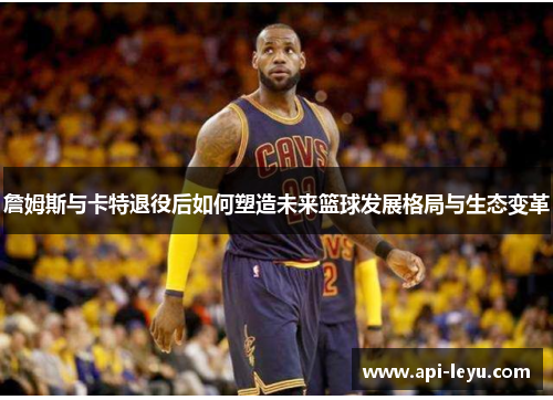 詹姆斯与卡特退役后如何塑造未来篮球发展格局与生态变革