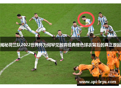 揭秘荷兰队2022世界杯为何罕见放弃经典橙色球衣背后的真正原因