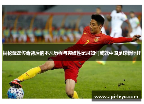 揭秘武磊传奇背后的不凡历程与突破性纪录如何成就中国足球新标杆