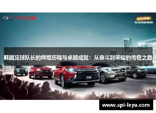 韩国足球队长的辉煌历程与卓越成就：从奋斗到荣耀的传奇之路