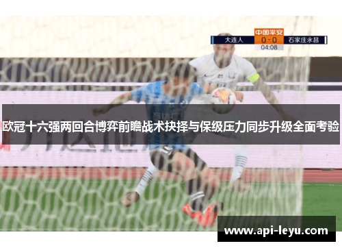 欧冠十六强两回合博弈前瞻战术抉择与保级压力同步升级全面考验